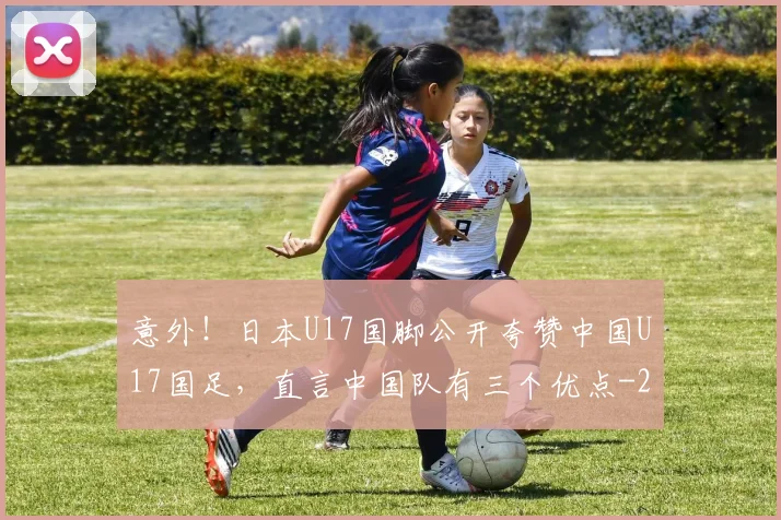 意外!日本U17国脚公开夸赞中国U17国足,直言中国队有三个优点