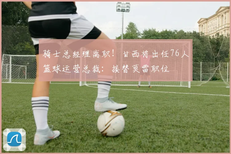 骑士总经理离职！甘西将出任76人篮球运营总裁：接替莫雷职位