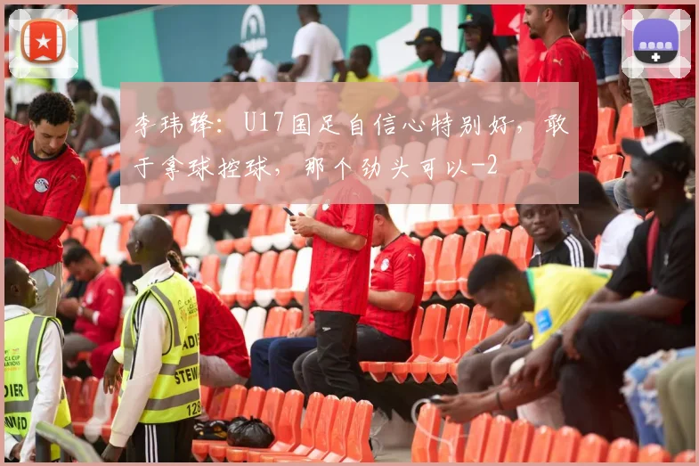 李玮锋：U17国足自信心特别好，敢于拿球控球，那个劲头可以
