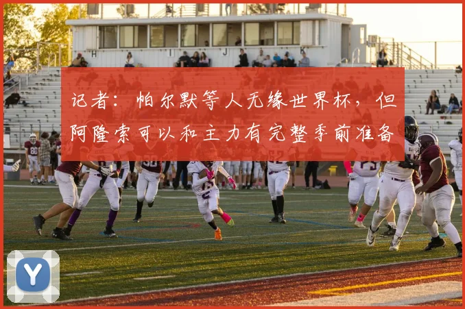 记者：帕尔默等人无缘世界杯，但阿隆索可以和主力有完整季前准备