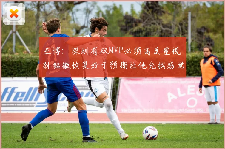 王博：深圳有双MVP必须高度重视 孙铭徽恢复好于预期让他先找感觉