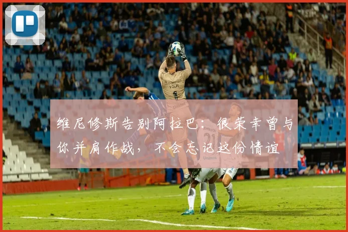 维尼修斯告别阿拉巴：很荣幸曾与你并肩作战，不会忘记这份情谊