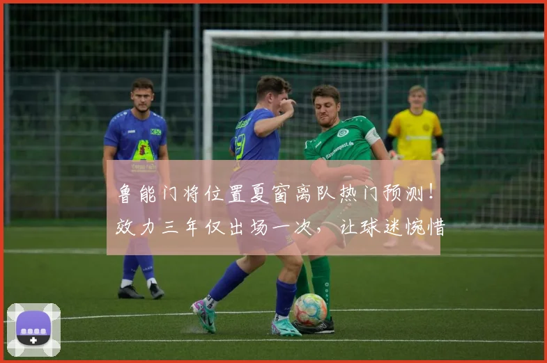鲁能门将位置夏窗离队热门预测！效力三年仅出场一次，让球迷惋惜