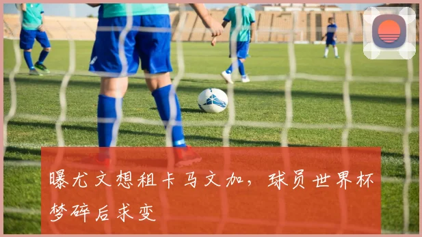 曝尤文想租卡马文加，球员世界杯梦碎后求变