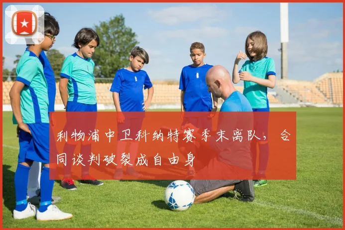 利物浦中卫科纳特赛季末离队，合同谈判破裂成自由身